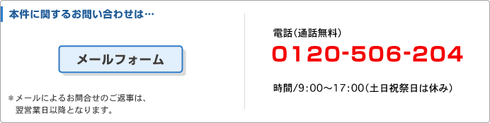 本件に関するお問い合わせは・・・ 電話(通話無料) 0120-506-204 時間/9:00~17:00(土日祝日は休み)